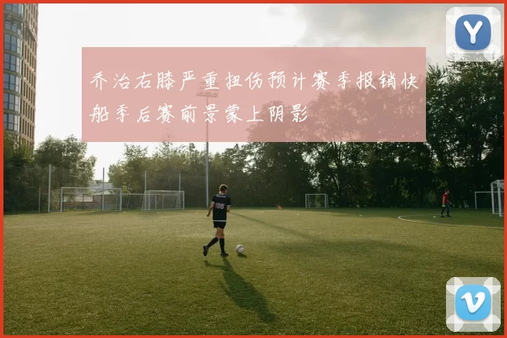 乔治右膝严重扭伤预计赛季报销快船季后赛前景蒙上阴影