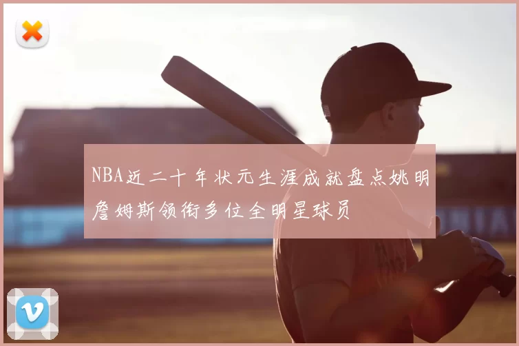 NBA近二十年状元生涯成就盘点姚明詹姆斯领衔多位全明星球员