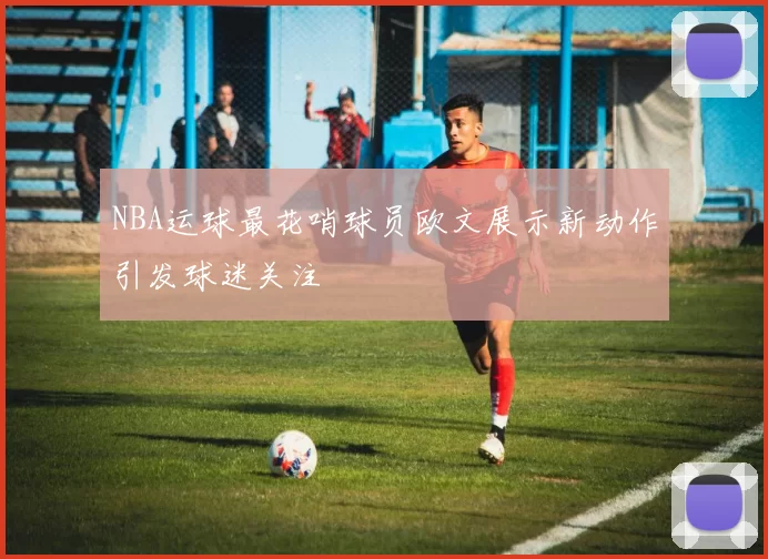 NBA运球最花哨球员欧文展示新动作引发球迷关注